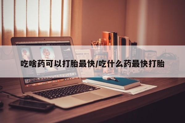 打胎药怎么购买吃啥药可以打胎最快/吃什么药最快打胎