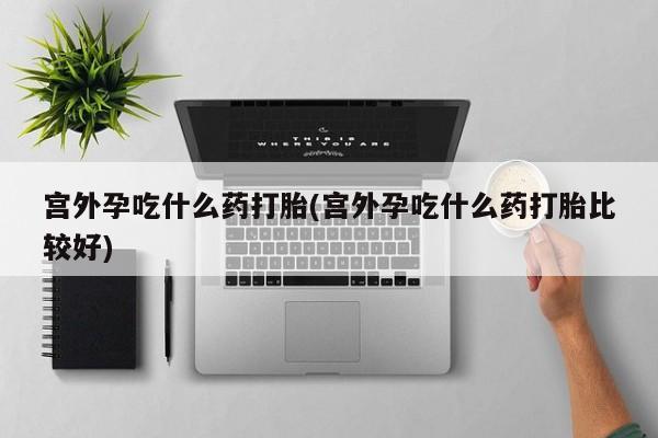 打胎药怎么购买宫外孕吃什么药打胎(宫外孕吃什么药打胎比较好)