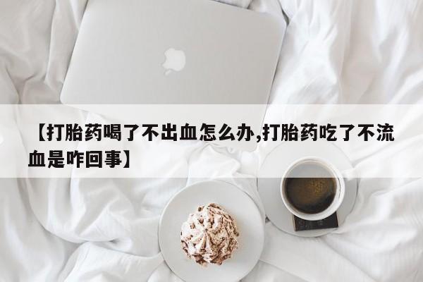 打胎药怎么购买【打胎药喝了不出血怎么办,打胎药吃了不流血是咋回事】