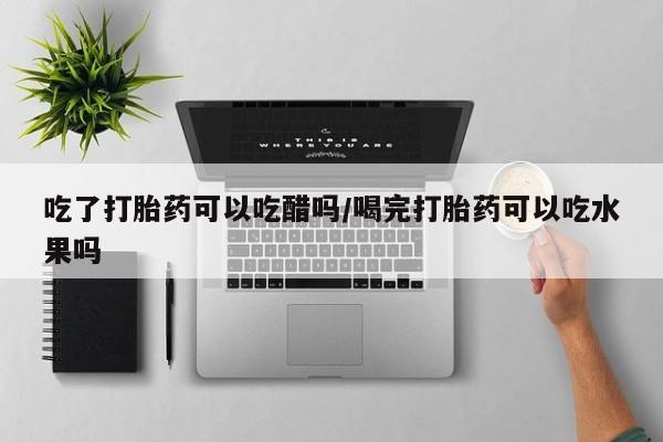 打胎药怎么购买吃了打胎药可以吃醋吗/喝完打胎药可以吃水果吗