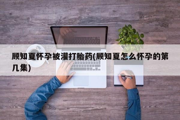 打胎药怎么购买顾知夏怀孕被灌打胎药(顾知夏怎么怀孕的第几集)