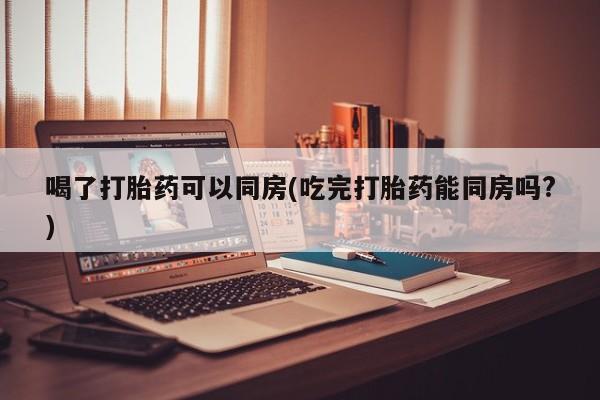 打胎药怎么购买喝了打胎药可以同房(吃完打胎药能同房吗?)
