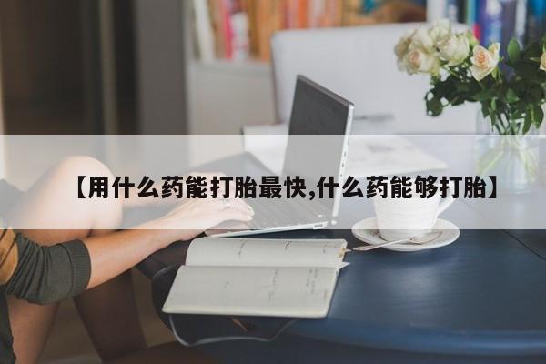 打胎药怎么购买【用什么药能打胎最快,什么药能够打胎】