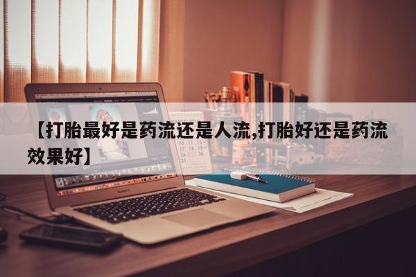 打胎药怎么购买【打胎最好是药流还是人流,打胎好还是药流效果好】