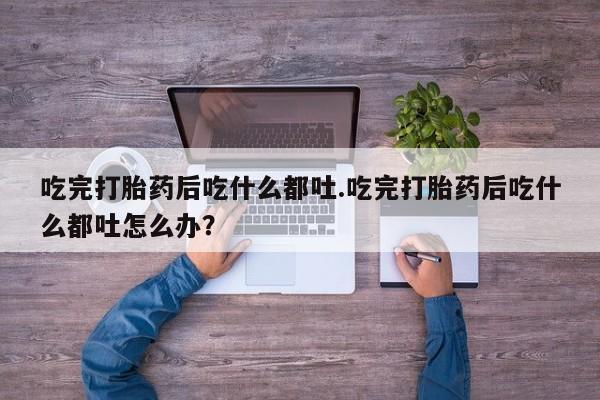 打胎药怎么购买吃完打胎药后吃什么都吐.吃完打胎药后吃什么都吐怎么办？