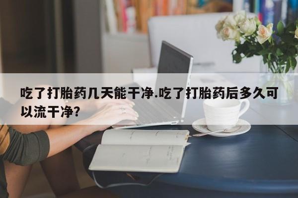 打胎药怎么购买吃了打胎药几天能干净.吃了打胎药后多久可以流干净？