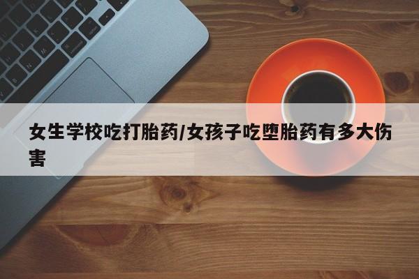 打胎药怎么购买女生学校吃打胎药/女孩子吃堕胎药有多大伤害
