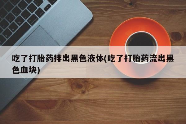 打胎药怎么购买吃了打胎药排出黑色液体(吃了打胎药流出黑色血块)