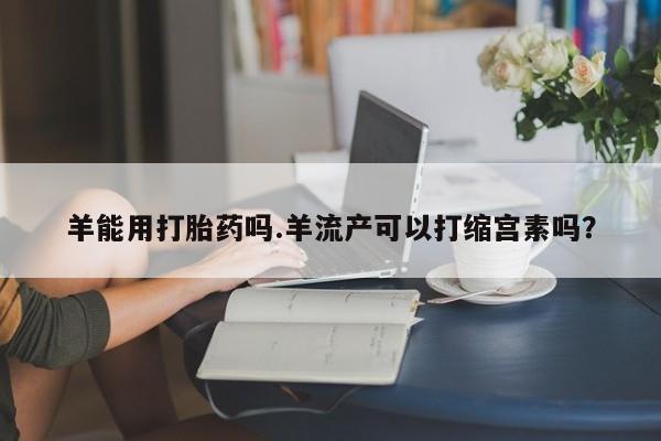 打胎药怎么购买羊能用打胎药吗.羊流产可以打缩宫素吗？