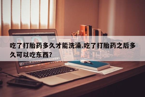 打胎药怎么购买吃了打胎药多久才能洗澡.吃了打胎药之后多久可以吃东西？