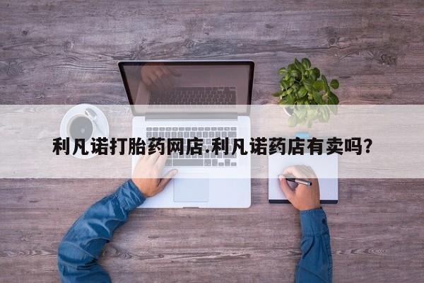 打胎药怎么购买利凡诺打胎药网店.利凡诺药店有卖吗？