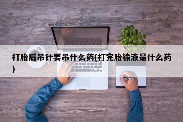 打胎药怎么购买打胎后吊针要吊什么药(打完胎输液是什么药)
