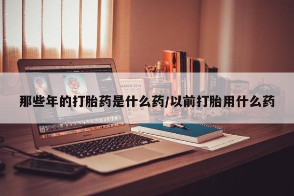 打胎药怎么购买那些年的打胎药是什么药/以前打胎用什么药