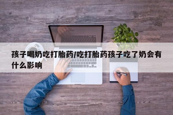 打胎药怎么购买孩子喝奶吃打胎药/吃打胎药孩子吃了奶会有什么影响