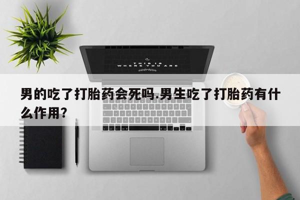 打胎药怎么购买男的吃了打胎药会死吗.男生吃了打胎药有什么作用？