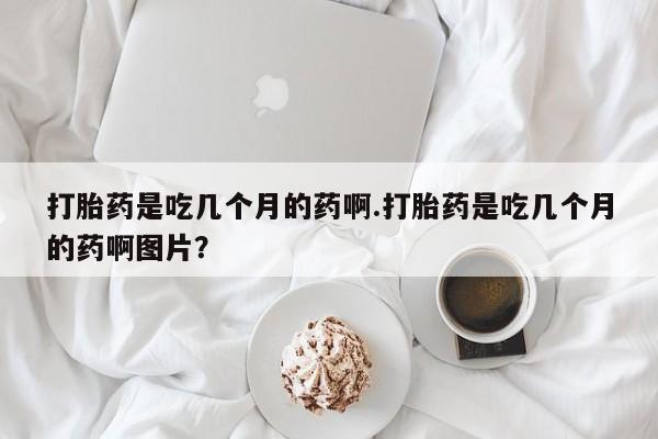 打胎药怎么购买打胎药是吃几个月的药啊.打胎药是吃几个月的药啊图片？