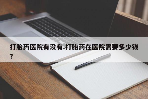 打胎药怎么购买打胎药医院有没有.打胎药在医院需要多少钱？