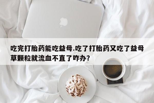 打胎药怎么购买吃完打胎药能吃益母.吃了打胎药又吃了益母草颗粒就流血不直了咋办？