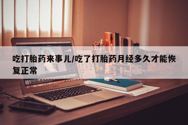 打胎药怎么购买吃打胎药来事儿/吃了打胎药月经多久才能恢复正常