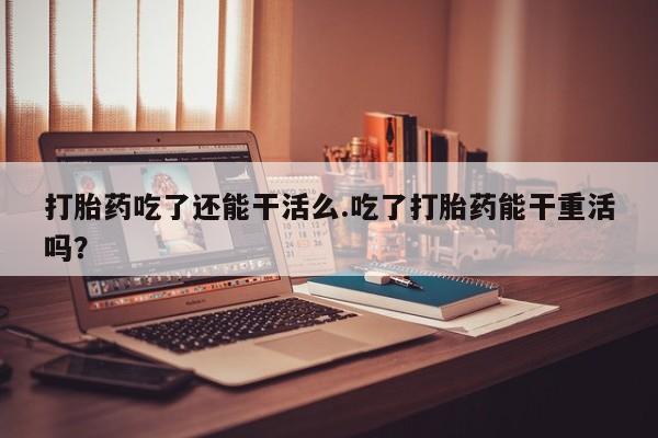打胎药怎么购买打胎药吃了还能干活么.吃了打胎药能干重活吗？