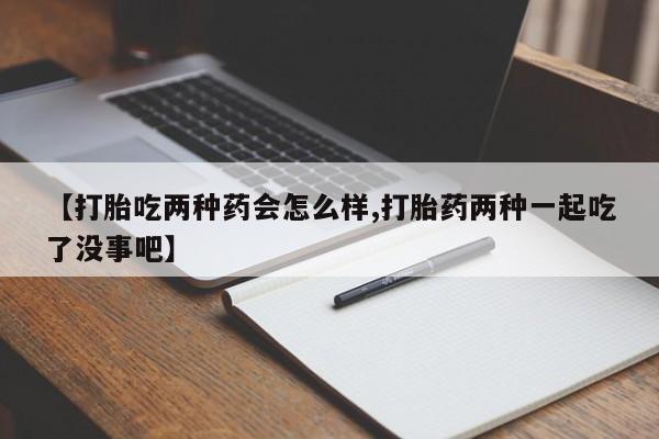 打胎药怎么购买【打胎吃两种药会怎么样,打胎药两种一起吃了没事吧】