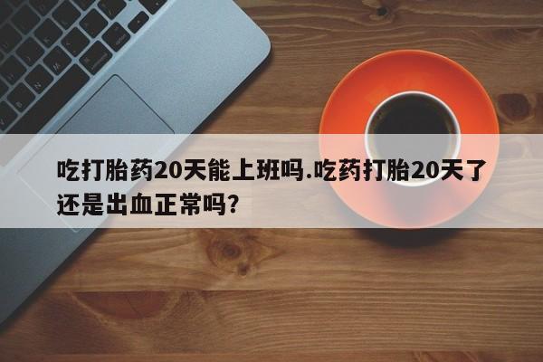 打胎药怎么购买吃打胎药20天能上班吗.吃药打胎20天了还是出血正常吗？