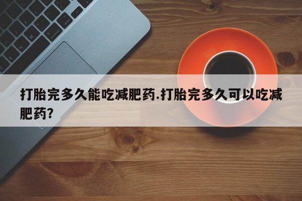 打胎药怎么购买打胎完多久能吃减肥药.打胎完多久可以吃减肥药？