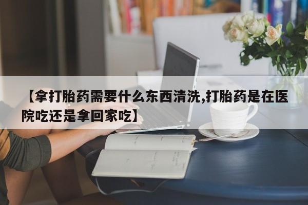 打胎药怎么购买【拿打胎药需要什么东西清洗,打胎药是在医院吃还是拿回家吃】