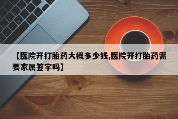 打胎药怎么购买【医院开打胎药大概多少钱,医院开打胎药需要家属签字吗】