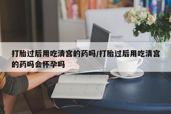 打胎药怎么购买打胎过后用吃清宫的药吗/打胎过后用吃清宫的药吗会怀孕吗
