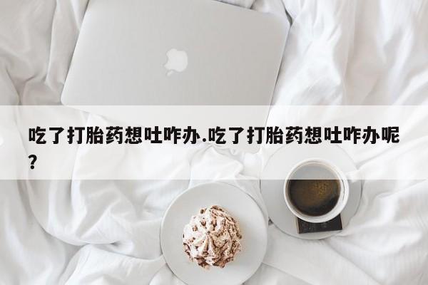 打胎药怎么购买吃了打胎药想吐咋办.吃了打胎药想吐咋办呢？