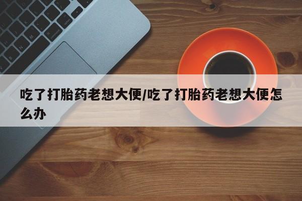 打胎药怎么购买吃了打胎药老想大便/吃了打胎药老想大便怎么办