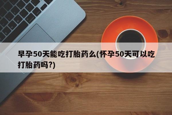 打胎药怎么购买早孕50天能吃打胎药么(怀孕50天可以吃打胎药吗?)