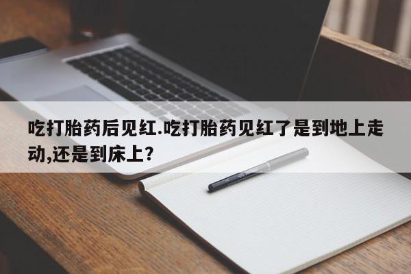 打胎药怎么购买吃打胎药后见红.吃打胎药见红了是到地上走动,还是到床上？