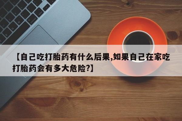 打胎药怎么购买【自己吃打胎药有什么后果,如果自己在家吃打胎药会有多大危险?】