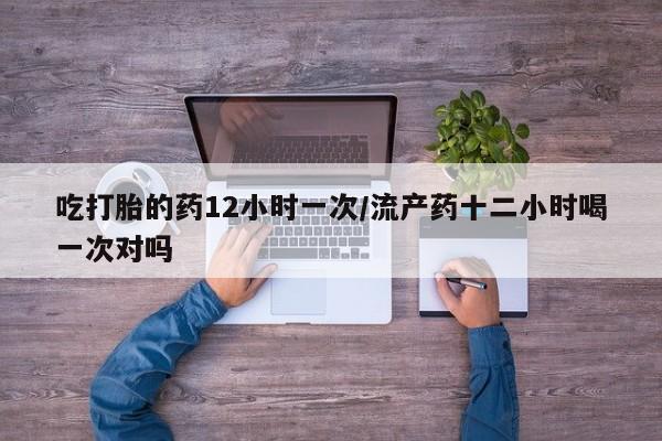 打胎药怎么购买吃打胎的药12小时一次/流产药十二小时喝一次对吗