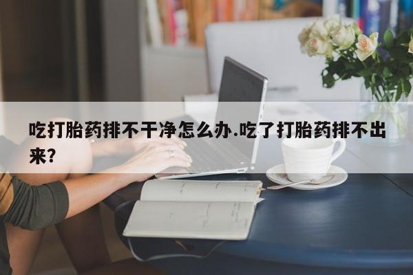 打胎药怎么购买吃打胎药排不干净怎么办.吃了打胎药排不出来？