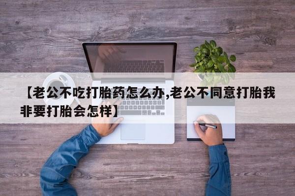 打胎药怎么购买【老公不吃打胎药怎么办,老公不同意打胎我非要打胎会怎样】