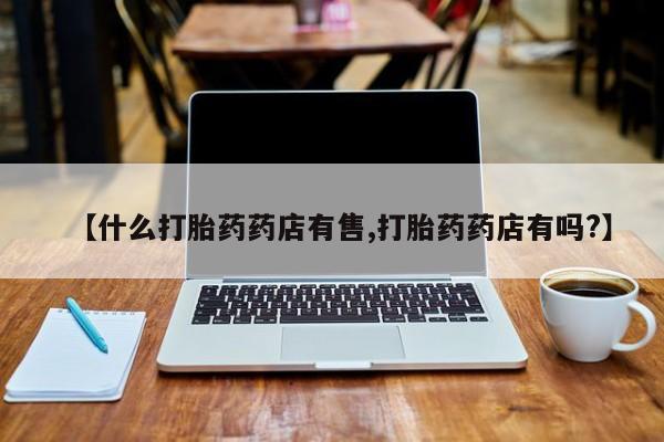 打胎药怎么购买【什么打胎药药店有售,打胎药药店有吗?】
