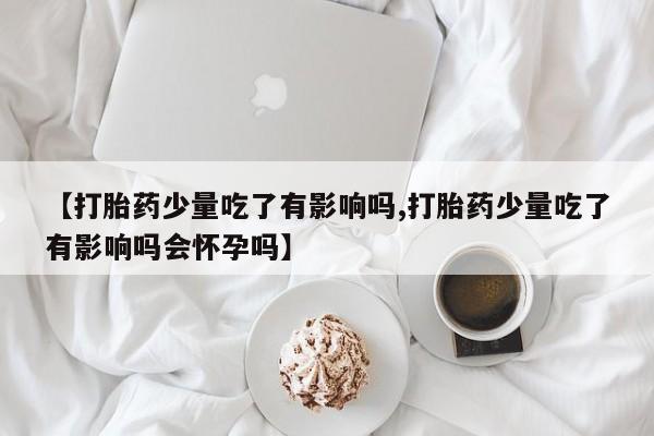 打胎药怎么购买【打胎药少量吃了有影响吗,打胎药少量吃了有影响吗会怀孕吗】