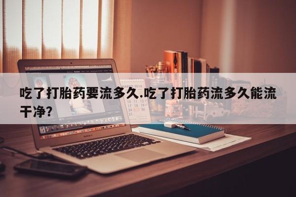 打胎药怎么购买吃了打胎药要流多久.吃了打胎药流多久能流干净？