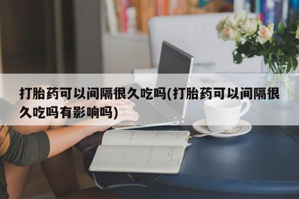 打胎药怎么购买打胎药可以间隔很久吃吗(打胎药可以间隔很久吃吗有影响吗)