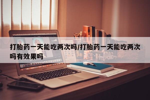 打胎药怎么购买打胎药一天能吃两次吗/打胎药一天能吃两次吗有效果吗