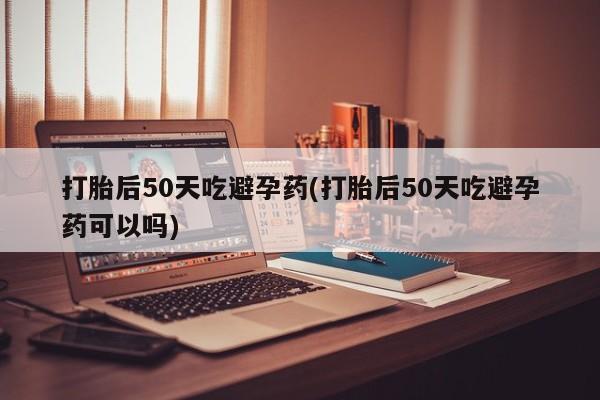 打胎药怎么购买打胎后50天吃避孕药(打胎后50天吃避孕药可以吗)