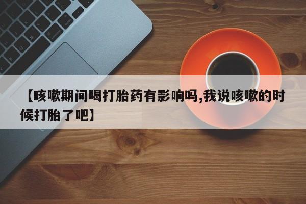 打胎药怎么购买【咳嗽期间喝打胎药有影响吗,我说咳嗽的时候打胎了吧】