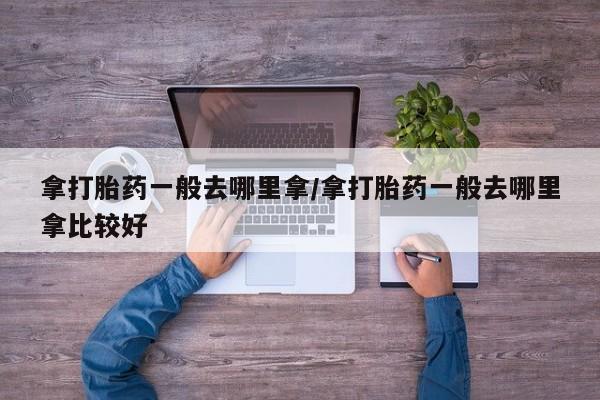 打胎药怎么购买拿打胎药一般去哪里拿/拿打胎药一般去哪里拿比较好