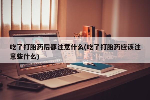 打胎药怎么购买吃了打胎药后都注意什么(吃了打胎药应该注意些什么)