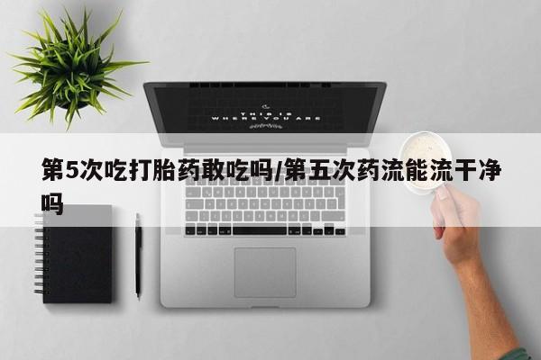 打胎药怎么购买第5次吃打胎药敢吃吗/第五次药流能流干净吗