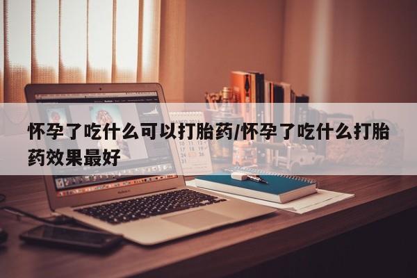 打胎药怎么购买怀孕了吃什么可以打胎药/怀孕了吃什么打胎药效果最好