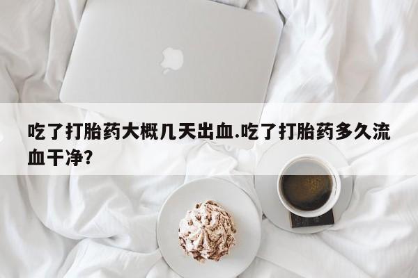 打胎药怎么购买吃了打胎药大概几天出血.吃了打胎药多久流血干净？
